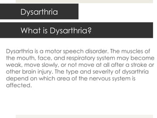 What is Dysarthria? Dysarthria is a motor speech disorder. The muscles of the mouth, face, and respiratory system may become weak, move slowly, or not move at all after a stroke or other brain injury. The type and severity of dysarthria depend on which area of the nervous system is affected. Dysarthria 