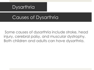 Causes of Dysarthria Some causes of dysarthria include stroke, head injury, cerebral palsy, and muscular dystrophy. Both children and adults can have dysarthria. Dysarthria 