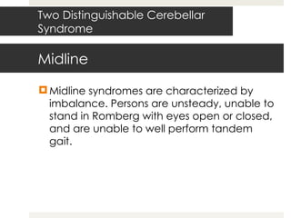 Midline Midline syndromes are characterized by imbalance. Persons are unsteady, unable to stand in Romberg with eyes open or closed, and are unable to well perform tandem gait.  Two Distinguishable Cerebellar Syndrome 