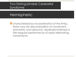 Hemispheric characterized by incoordination of the limbs, there may be decomposition of movement, dysmetria, and rebound, dysdiadochokinesis is the irregular performance of rapid alternating movements. Two Distinguishable Cerebellar Syndrome 