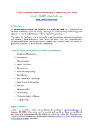 5th
International Conference on Bioscience & Engineering (BIO 2023)
March 11-12, 2023, Virtual Conference
https://bioe2023.org/index
Call for Papers:
5th
International Conference on Bioscience & Engineering (BIO 2023) will provide an
excellent international forum for sharing knowledge and results in theory, methodology and
applications impacts and challenges of Bioscience and Engineering.
The goal of this Conference is to bring together researchers and practitioners from academia
and industry to focus on Bioscience and Engineering advancements, and establishing new
collaborations in these areas. Original research papers, state-of-the-art reviews are invited for
publication in all areas of Bioscience and Engineering.
Topics of interest include, but are not limited to, the following:
 Biochemical Engineering
 Biochemistry
 Bioinformatics
 Health Informatics
 Biomedicine
 Bioscience Engineering
 Biotechnology
 Bio-fermentation Technology
 Food Science & Technology
 Genetics
 Geomicrobiology
 Microbiology
 Molecular Biology of Plants
 Zoophysiology
Paper Submission
Paper Submission
Authors are invited to submit papers through the conference Submission System by
January 28, 2023. Submissions must be original and should not have been published
previously or be under consideration for publication while being evaluated for this conference.
The proceedings of the conference will be published by International Journal on Bioinformatics
& Biosciences (IJBB) (Confirmed).
 