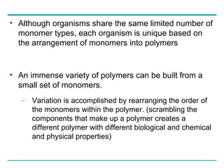 Although organisms share the same limited number of monomer types, each organism is unique based on the arrangement of monomers into polymers An immense variety of polymers can be built from a small set of monomers.  Variation is accomplished by rearranging the order of the monomers within the polymer. (scrambling the components that make up a polymer creates a different polymer with different biological and chemical and physical properties) 