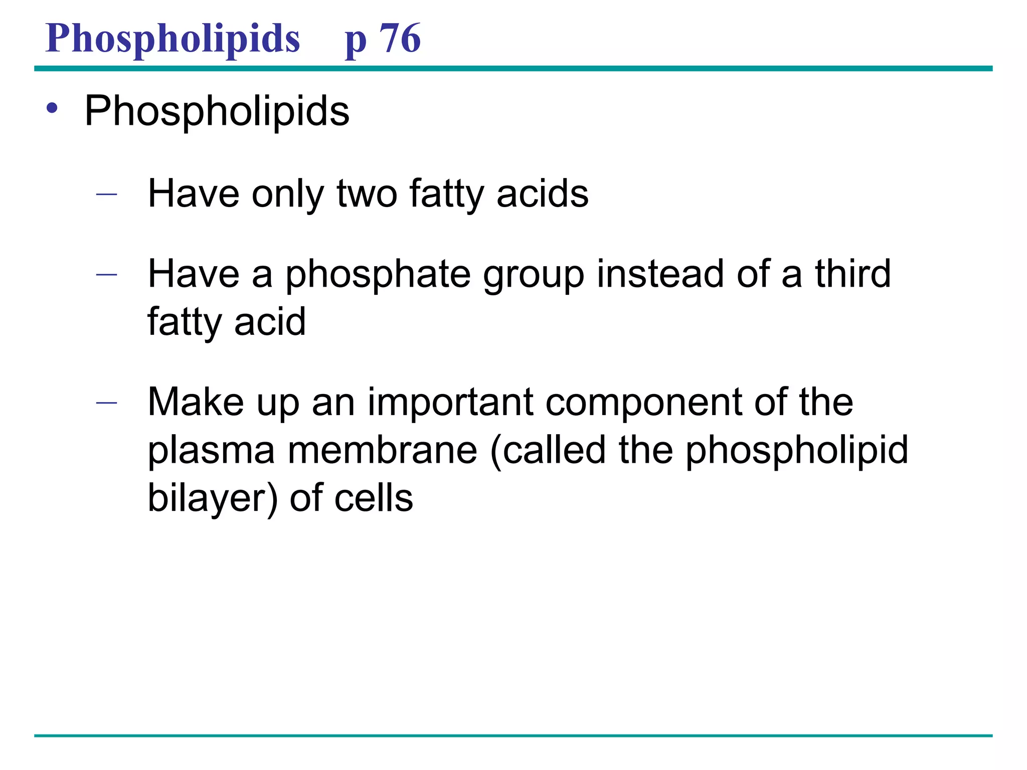Phospholipids  p 76 Phospholipids Have only two fatty acids Have a phosphate group instead of a third  fatty acid Make up an important component of the plasma membrane (called the phospholipid bilayer) of cells 