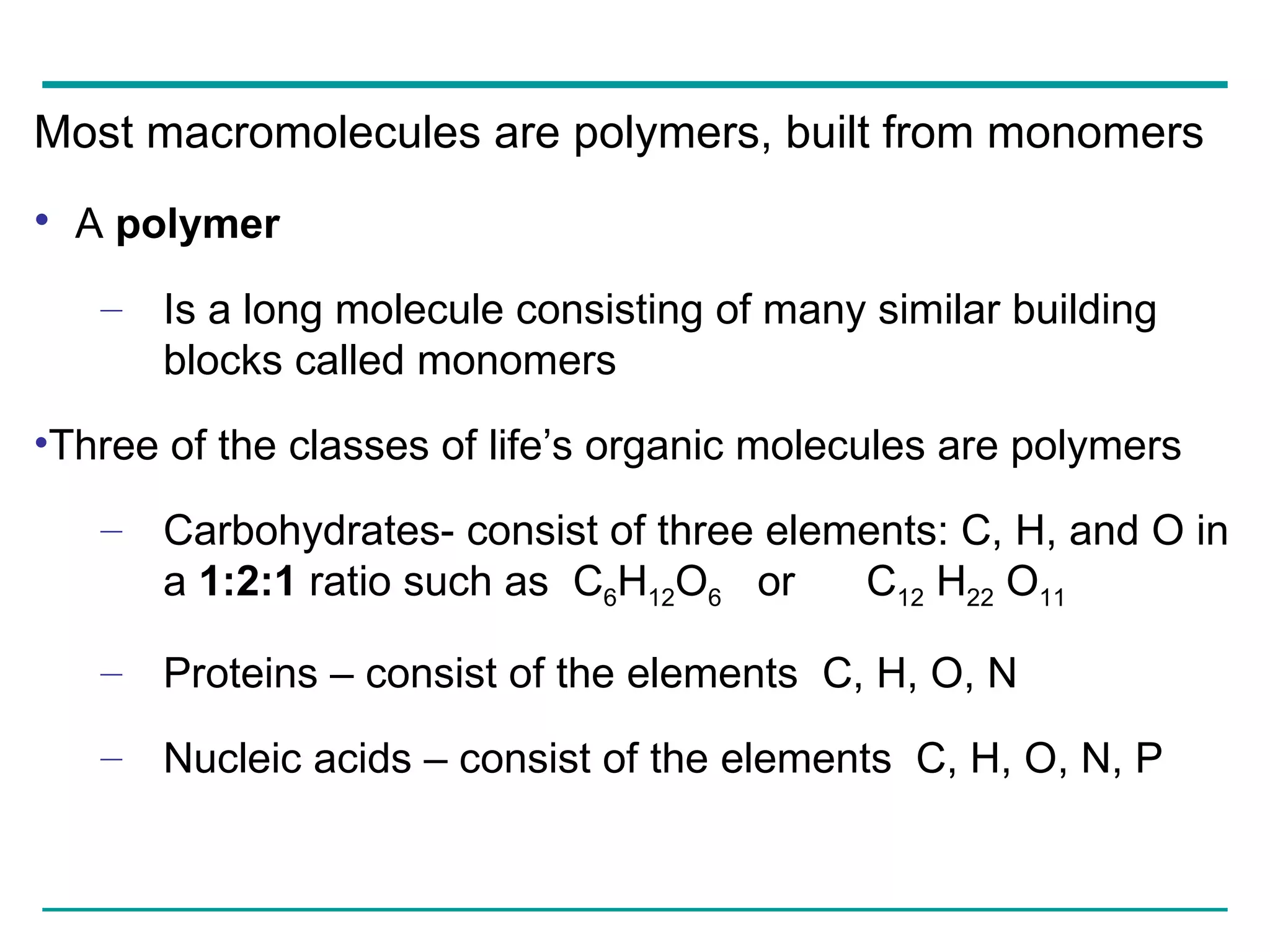 Most macromolecules are polymers, built from monomers A  polymer Is a long molecule consisting of many similar building blocks called monomers Three of the classes of life’s organic molecules are polymers Carbohydrates- consist of three elements: C, H, and O in a  1:2:1  ratio such as  C 6 H 12 O 6   or  C 12  H 22  O 11 Proteins – consist of the elements  C, H, O, N Nucleic acids – consist of the elements  C, H, O, N, P 