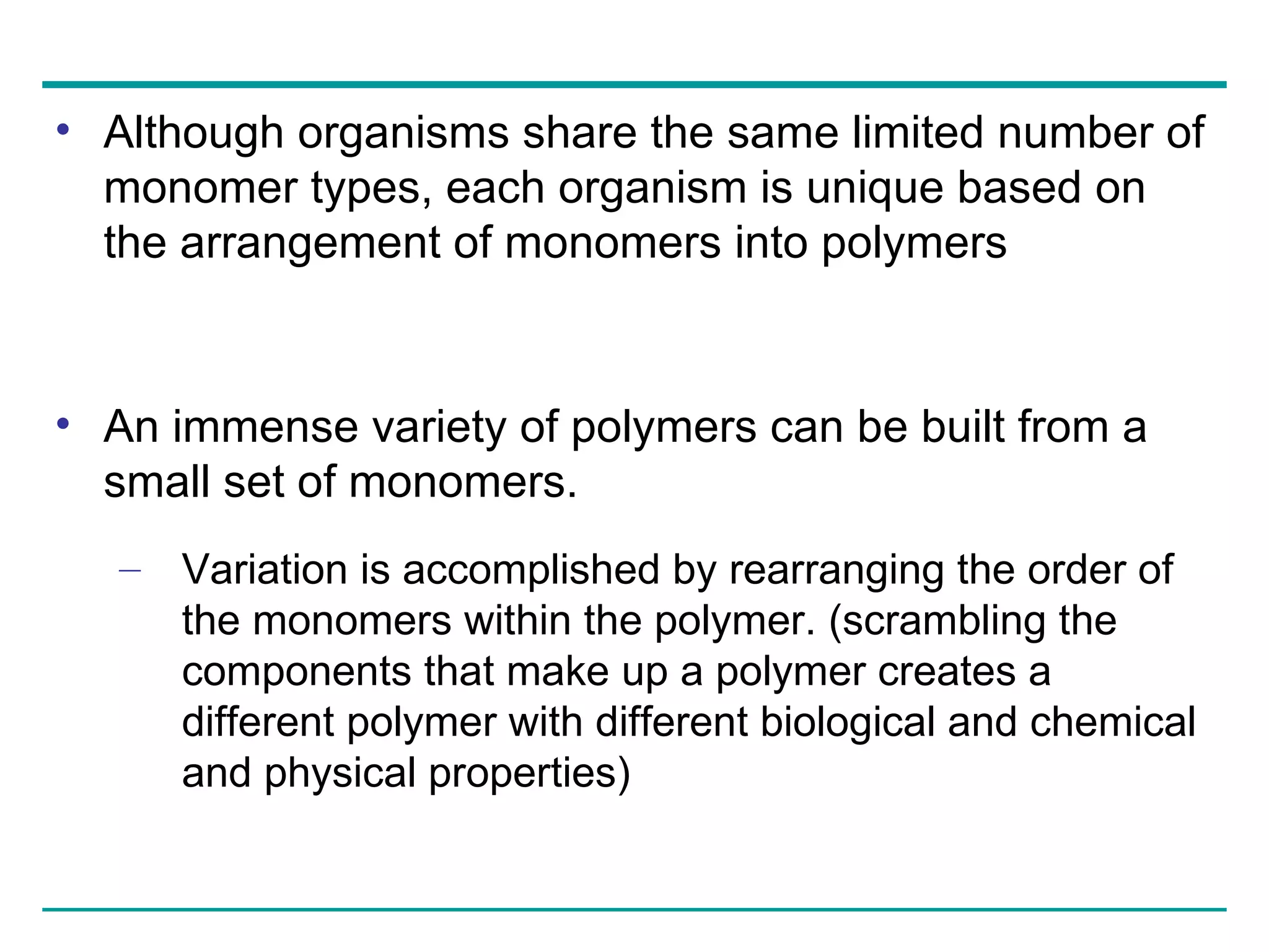 Although organisms share the same limited number of monomer types, each organism is unique based on the arrangement of monomers into polymers An immense variety of polymers can be built from a small set of monomers.  Variation is accomplished by rearranging the order of the monomers within the polymer. (scrambling the components that make up a polymer creates a different polymer with different biological and chemical and physical properties) 