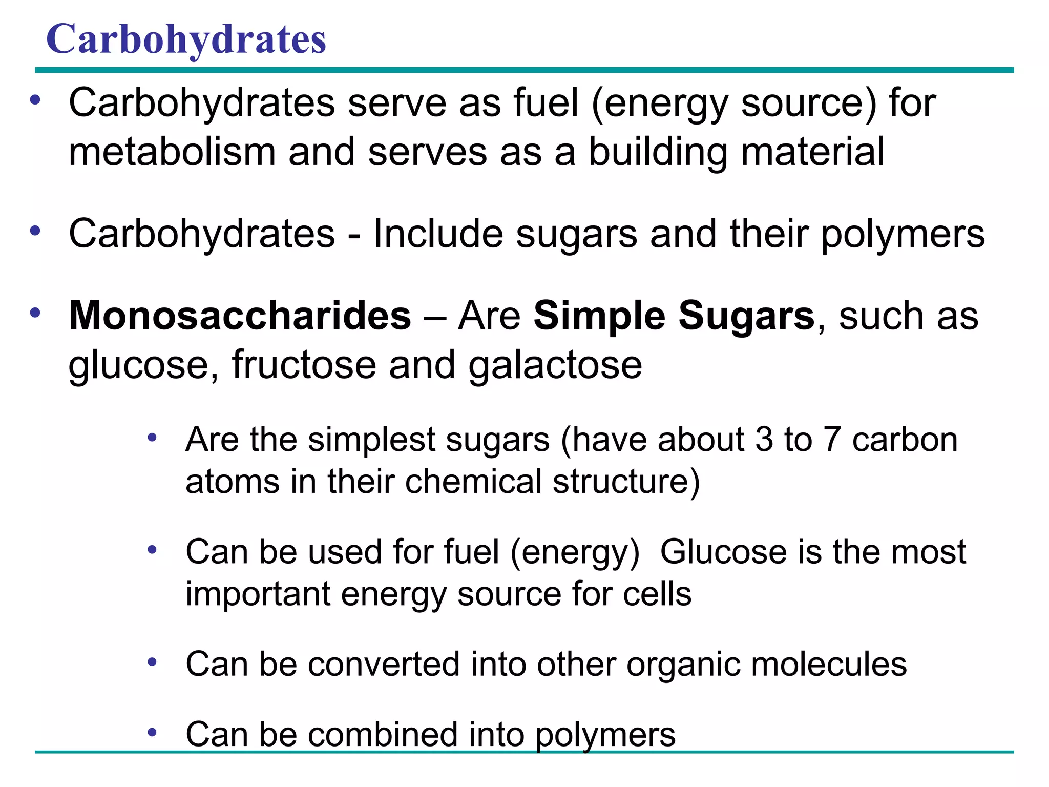Carbohydrates Carbohydrates serve as fuel (energy source) for metabolism and serves as a building material Carbohydrates - Include sugars and their polymers Monosaccharides  – Are  Simple Sugars , such as glucose, fructose and galactose Are the simplest sugars (have about 3 to 7 carbon atoms in their chemical structure) Can be used for fuel (energy)  Glucose is the most important energy source for cells Can be converted into other organic molecules Can be combined into polymers 