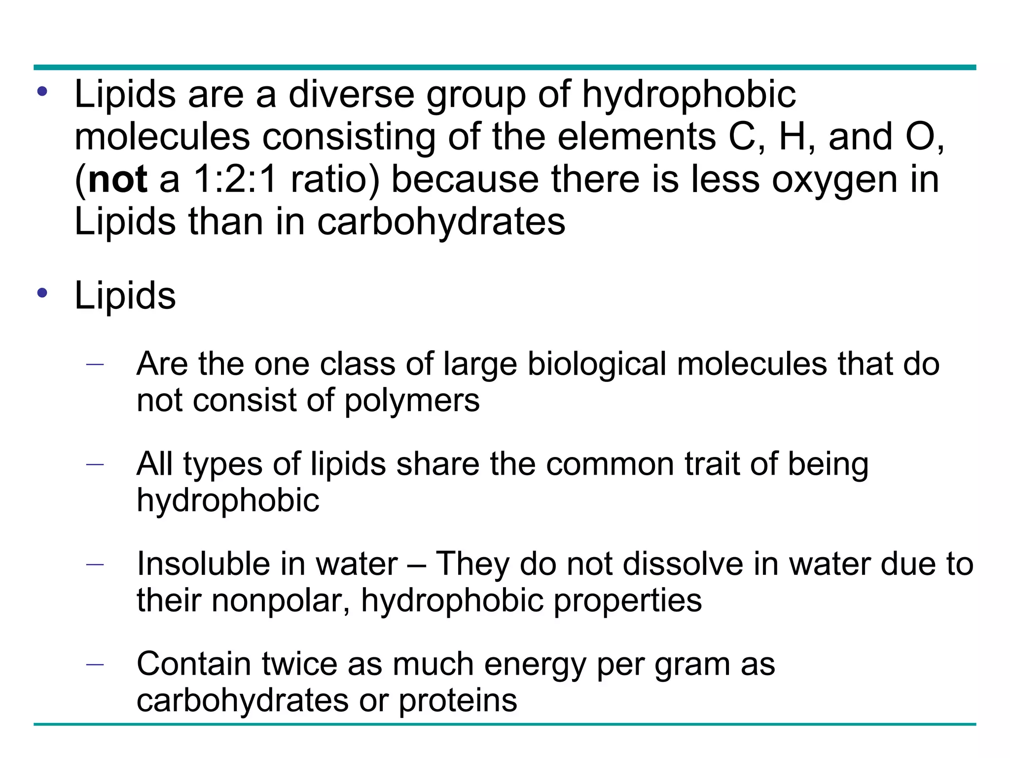 Lipids are a diverse group of hydrophobic molecules consisting of the elements C, H, and O, ( not  a 1:2:1 ratio) because there is less oxygen in Lipids than in carbohydrates Lipids Are the one class of large biological molecules that do not consist of polymers All types of lipids share the common trait of being hydrophobic Insoluble in water – They do not dissolve in water due to their nonpolar, hydrophobic properties Contain twice as much energy per gram as carbohydrates or proteins 