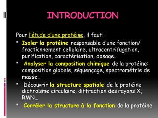 INTRODUCTION
Pour l’étude d’une protéine, il faut:
 Isoler la protéine responsable d’une fonction/
fractionnement cellulaire, ultracentrifugation,
purification, caractérisation, dosage…
 Analyser la composition chimique de la protéine:
composition globale, séquençage, spectrométrie de
masse…
 Découvrir la structure spatiale de la protéine
dichroïsme circulaire, diffraction des rayons X,
RMN…
 Corréler la structure à la fonction de la protéine
 