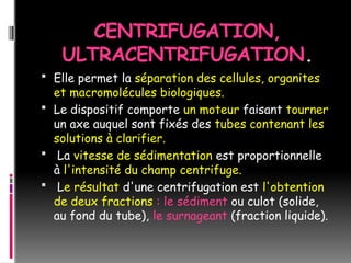 CENTRIFUGATION,
ULTRACENTRIFUGATION.
 Elle permet la séparation des cellules, organites
et macromolécules biologiques.
 Le dispositif comporte un moteur faisant tourner
un axe auquel sont fixés des tubes contenant les
solutions à clarifier.
 La vitesse de sédimentation est proportionnelle
à l'intensité du champ centrifuge.
 Le résultat d'une centrifugation est l'obtention
de deux fractions : le sédiment ou culot (solide,
au fond du tube), le surnageant (fraction liquide).
 