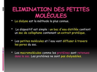 ELIMINATION DES PETITES
MOLÉCULES
 La dialyse est la méthode la plus connue.
 Le dispositif est simple : un bac d'eau distillée contient
un sac de cellophane contenant un extrait protéique.
 Les petites molécules et l'eau vont diffuser à travers
les pores du sac.
 Les macromolécules comme les protéines sont retenues
dans le sac. Les protéines ne sont pas dialysables.
 