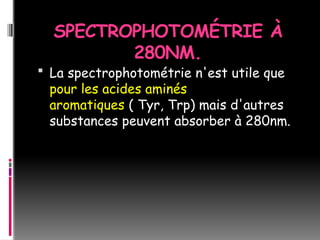 SPECTROPHOTOMÉTRIE À
280NM.
 La spectrophotométrie n'est utile que
pour les acides aminés
aromatiques ( Tyr, Trp) mais d'autres
substances peuvent absorber à 280nm.
 