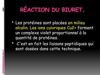 RÉACTION DU BIURET.
 Les protéines sont placées en milieu
alcalin. Les ions cuivriques Cu2+ forment
un complexe violet proportionnel à la
quantité de protéines.
 C'est en fait les liaisons peptidiques qui
sont dosées dans cette technique.
 