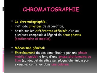 CHROMATOGRAPHIE
 La chromatographie:
• méthode physique de séparation.
• basée sur les différentes affinités d’un ou
plusieurs composés à l’égard de deux phases
(stationnaire et mobile).
 Mécanisme général:
 Entraînement de ces constituants par une phase
mobile (liquide) le long d'une phase stationnaire ou
fixe (solide, gel de silice sur plaque aluminium par
exemple) contenue dans une colonne
 