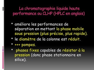 La chromatographie liquide haute
performance ou CLHP (HPLC en anglais)
 améliore les performances de
séparation en mettant la phase mobile
sous pression (plus précise, plus rapide).
 le diamètre de la colonne est réduit.
 +++ pompes.
 phases fixes capables de résister à la
pression (donc phase stationnaire en
silice).
 