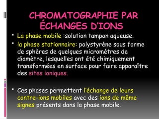 CHROMATOGRAPHIE PAR
ÉCHANGES D’IONS
 La phase mobile :solution tampon aqueuse.
 la phase stationnaire: polystyrène sous forme
de sphères de quelques micromètres de
diamètre, lesquelles ont été chimiquement
transformées en surface pour faire apparaître
des sites ioniques.
 Ces phases permettent l’échange de leurs
contre-ions mobiles avec des ions de même
signes présents dans la phase mobile.
 