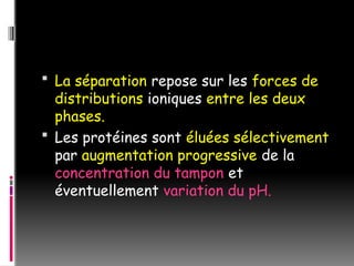  La séparation repose sur les forces de
distributions ioniques entre les deux
phases.
 Les protéines sont éluées sélectivement
par augmentation progressive de la
concentration du tampon et
éventuellement variation du pH.
 