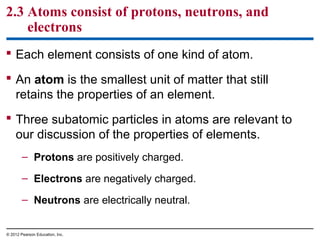 2.3 Atoms consist of protons, neutrons, and
electrons
 Each element consists of one kind of atom.
 An atom is the smallest unit of matter that still
retains the properties of an element.
 Three subatomic particles in atoms are relevant to
our discussion of the properties of elements.
– Protons are positively charged.
– Electrons are negatively charged.
– Neutrons are electrically neutral.
© 2012 Pearson Education, Inc.
 