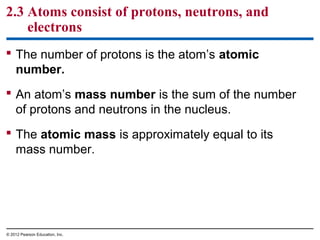 2.3 Atoms consist of protons, neutrons, and
electrons
 The number of protons is the atom’s atomic
number.
 An atom’s mass number is the sum of the number
of protons and neutrons in the nucleus.
 The atomic mass is approximately equal to its
mass number.
© 2012 Pearson Education, Inc.
 