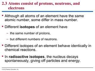 2.3 Atoms consist of protons, neutrons, and
electrons
 Although all atoms of an element have the same
atomic number, some differ in mass number.
 Different isotopes of an element have
– the same number of protons,
– but different numbers of neutrons.
 Different isotopes of an element behave identically in
chemical reactions.
 In radioactive isotopes, the nucleus decays
spontaneously, giving off particles and energy.
© 2012 Pearson Education, Inc.
 