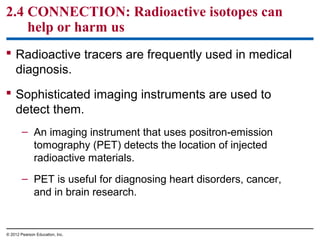 2.4 CONNECTION: Radioactive isotopes can
help or harm us
 Radioactive tracers are frequently used in medical
diagnosis.
 Sophisticated imaging instruments are used to
detect them.
– An imaging instrument that uses positron-emission
tomography (PET) detects the location of injected
radioactive materials.
– PET is useful for diagnosing heart disorders, cancer,
and in brain research.
© 2012 Pearson Education, Inc.
 