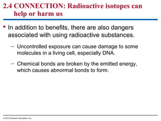 2.4 CONNECTION: Radioactive isotopes can
help or harm us
 In addition to benefits, there are also dangers
associated with using radioactive substances.
– Uncontrolled exposure can cause damage to some
molecules in a living cell, especially DNA.
– Chemical bonds are broken by the emitted energy,
which causes abnormal bonds to form.
© 2012 Pearson Education, Inc.
 