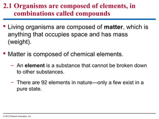  Living organisms are composed of matter, which is
anything that occupies space and has mass
(weight).
 Matter is composed of chemical elements.
– An element is a substance that cannot be broken down
to other substances.
– There are 92 elements in nature—only a few exist in a
pure state.
2.1 Organisms are composed of elements, in
combinations called compounds
© 2012 Pearson Education, Inc.
 