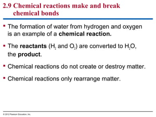 2.9 Chemical reactions make and break
chemical bonds
 The formation of water from hydrogen and oxygen
is an example of a chemical reaction.
 The reactants (H2 and O2) are converted to H2O,
the product.
 Chemical reactions do not create or destroy matter.
 Chemical reactions only rearrange matter.
© 2012 Pearson Education, Inc.
 