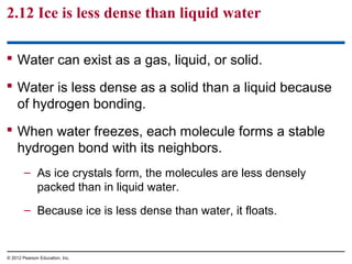 2.12 Ice is less dense than liquid water
 Water can exist as a gas, liquid, or solid.
 Water is less dense as a solid than a liquid because
of hydrogen bonding.
 When water freezes, each molecule forms a stable
hydrogen bond with its neighbors.
– As ice crystals form, the molecules are less densely
packed than in liquid water.
– Because ice is less dense than water, it floats.
© 2012 Pearson Education, Inc.
 