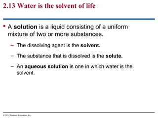 2.13 Water is the solvent of life
 A solution is a liquid consisting of a uniform
mixture of two or more substances.
– The dissolving agent is the solvent.
– The substance that is dissolved is the solute.
– An aqueous solution is one in which water is the
solvent.
© 2012 Pearson Education, Inc.
 