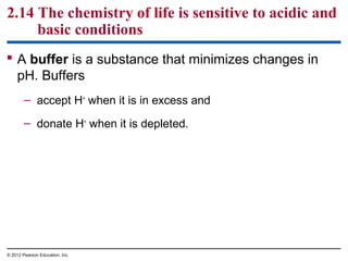 2.14 The chemistry of life is sensitive to acidic and
basic conditions
 A buffer is a substance that minimizes changes in
pH. Buffers
– accept H+
when it is in excess and
– donate H+
when it is depleted.
© 2012 Pearson Education, Inc.
 