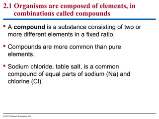  A compound is a substance consisting of two or
more different elements in a fixed ratio.
 Compounds are more common than pure
elements.
 Sodium chloride, table salt, is a common
compound of equal parts of sodium (Na) and
chlorine (Cl).
2.1 Organisms are composed of elements, in
combinations called compounds
© 2012 Pearson Education, Inc.
 