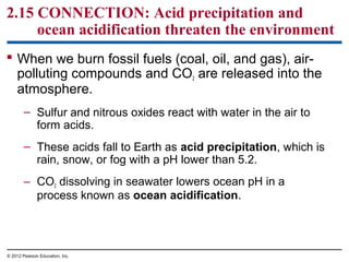 2.15 CONNECTION: Acid precipitation and
ocean acidification threaten the environment
 When we burn fossil fuels (coal, oil, and gas), air-
polluting compounds and CO2 are released into the
atmosphere.
– Sulfur and nitrous oxides react with water in the air to
form acids.
– These acids fall to Earth as acid precipitation, which is
rain, snow, or fog with a pH lower than 5.2.
– CO2 dissolving in seawater lowers ocean pH in a
process known as ocean acidification.
© 2012 Pearson Education, Inc.
 