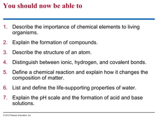 You should now be able to
1. Describe the importance of chemical elements to living
organisms.
2. Explain the formation of compounds.
3. Describe the structure of an atom.
4. Distinguish between ionic, hydrogen, and covalent bonds.
5. Define a chemical reaction and explain how it changes the
composition of matter.
6. List and define the life-supporting properties of water.
7. Explain the pH scale and the formation of acid and base
solutions.
© 2012 Pearson Education, Inc.
 