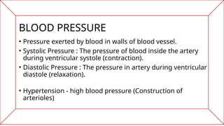 BLOOD PRESSURE
• Pressure exerted by blood in walls of blood vessel.
• Systolic Pressure : The pressure of blood inside the artery
during ventricular systole (contraction).
• Diastolic Pressure : The pressure in artery during ventricular
diastole (relaxation).
• Hypertension - high blood pressure (Construction of
arterioles)
 