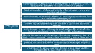 TRANSLOCATIO
N
This transport of soluble products of photosynthesis is called translocation and
it occurs in the part of the vascular tissue known as phloem.
Besides the products of photosynthesis, the phloem transports amino acids
and other substances.
These substances are especially delivered to the storage organs of roots, fruits
and seeds and to growing organs.
The translocation of food and other substances takes place in the sieve tubes
with the help of adjacent companion cells both in upward and downward
directions.
Unlike transport in xylem which can be largely explained by simple physical
forces, the translocation in phloem is achieved by utilising energy.
Material like sucrose is transferred into phloem tissue using energy from ATP.
This increases the osmotic pressure of the tissue causing water to move into it.
This pressure moves the material in the phloem to tissues which have less
pressure. This allows the phloem to move material according to the plant’s
needs.
For example, in the spring, sugar stored in root or stem tissue would be
transported to the buds which need energy to grow
 