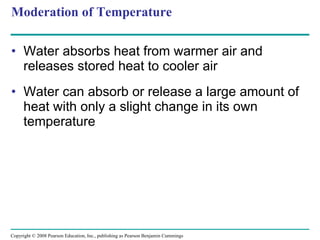 Moderation of Temperature Water absorbs heat from warmer air and releases stored heat to cooler air Water can absorb or release a large amount of heat with only a slight change in its own temperature Copyright © 2008 Pearson Education, Inc., publishing as Pearson Benjamin Cummings 