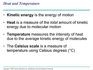 Heat and Temperature Kinetic energy  is the energy of motion Heat  is a measure of the  total  amount of kinetic energy due to molecular motion Temperature  measures the intensity of heat due to the  average  kinetic energy of molecules The  Celsius scale  is a measure of temperature using Celsius degrees (°C) Copyright © 2008 Pearson Education, Inc., publishing as Pearson Benjamin Cummings 