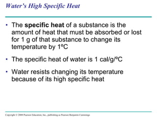 Water’s High Specific Heat The  specific heat  of a substance is the amount of heat that must be absorbed or lost for 1 g of that substance to change its temperature by 1ºC The specific heat of water is 1 cal/g/ºC Water resists changing its temperature because of its high specific heat Copyright © 2008 Pearson Education, Inc., publishing as Pearson Benjamin Cummings 
