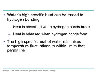 Water’s high specific heat can be traced to hydrogen bonding Heat is absorbed when hydrogen bonds break Heat is released when hydrogen bonds form The high specific heat of water minimizes temperature fluctuations to within limits that permit life Copyright © 2008 Pearson Education, Inc., publishing as Pearson Benjamin Cummings 