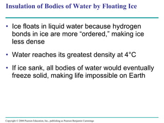 Insulation of Bodies of Water by Floating Ice Ice floats in liquid water because hydrogen bonds in ice are more “ordered,” making ice less dense Water reaches its greatest density at 4°C If ice sank, all bodies of water would eventually freeze solid, making life impossible on Earth Copyright © 2008 Pearson Education, Inc., publishing as Pearson Benjamin Cummings 
