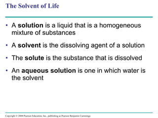 The Solvent of Life A  solution  is a liquid that is a homogeneous mixture of substances A  solvent  is the dissolving agent of a solution The  solute  is the substance that is dissolved An  aqueous solution  is one in which water is the solvent  Copyright © 2008 Pearson Education, Inc., publishing as Pearson Benjamin Cummings 