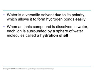 Water is a versatile solvent due to its polarity, which allows it to form hydrogen bonds easily When an ionic compound is dissolved in water, each ion is surrounded by a sphere of water molecules called a  hydration shell Copyright © 2008 Pearson Education, Inc., publishing as Pearson Benjamin Cummings 