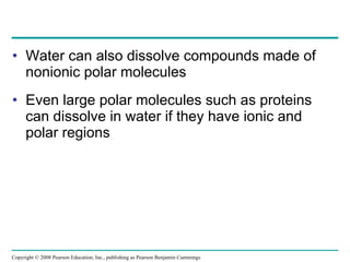 Water can also dissolve compounds made of nonionic polar molecules Even large polar molecules such as proteins can dissolve in water if they have ionic and polar regions Copyright © 2008 Pearson Education, Inc., publishing as Pearson Benjamin Cummings 