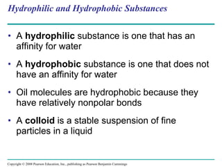 Hydrophilic and Hydrophobic Substances A  hydrophilic  substance is one that has an affinity for water A  hydrophobic  substance is one that does not have an affinity for water Oil molecules are hydrophobic because they have relatively nonpolar bonds A  colloid  is a stable suspension of fine particles in a liquid Copyright © 2008 Pearson Education, Inc., publishing as Pearson Benjamin Cummings 