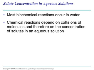Solute Concentration in Aqueous Solutions Most biochemical reactions occur in water Chemical reactions depend on collisions of molecules and therefore on the concentration of solutes in an aqueous solution Copyright © 2008 Pearson Education, Inc., publishing as Pearson Benjamin Cummings 