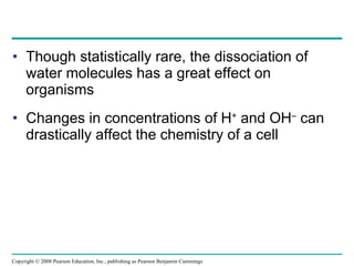Though statistically rare, the dissociation of water molecules has a great effect on organisms Changes in concentrations of H +  and OH –  can drastically affect the chemistry of a cell Copyright © 2008 Pearson Education, Inc., publishing as Pearson Benjamin Cummings 