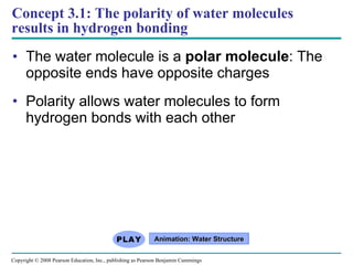 Concept 3.1: The polarity of water molecules results in hydrogen bonding The water molecule is a  polar molecule : The opposite ends have opposite charges Polarity allows water molecules to form hydrogen bonds with each other Animation: Water Structure Copyright © 2008 Pearson Education, Inc., publishing as Pearson Benjamin Cummings 