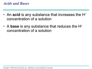 Acids and Bases An  acid  is any substance that increases the H +  concentration of a solution A  base  is any substance that reduces the H +  concentration of a solution Copyright © 2008 Pearson Education, Inc., publishing as Pearson Benjamin Cummings 