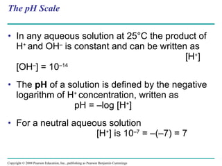 The pH Scale In any aqueous solution at 25°C the product of H +  and OH –  is constant and can be written as  [H + ][OH – ] = 10 –14 The  pH  of a solution is defined by the negative logarithm of H +  concentration, written as  pH = –log [H + ] For a neutral aqueous solution  [H + ] is 10 –7  = –(–7) = 7  Copyright © 2008 Pearson Education, Inc., publishing as Pearson Benjamin Cummings 
