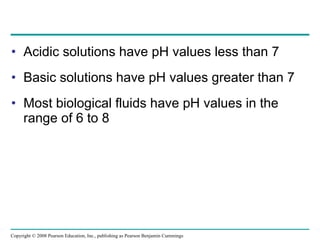 Acidic solutions have pH values less than 7 Basic solutions have pH values greater than 7 Most biological fluids have pH values in the range of 6 to 8 Copyright © 2008 Pearson Education, Inc., publishing as Pearson Benjamin Cummings 